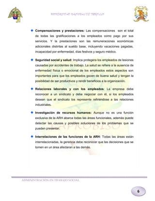 UNIVERSIDAD NACIONAL DE TRUJILLO

Compensaciones y prestaciones: Las compensaciones son el total
de todas las gratificaciones a los empleados como pago por sus
servicios. Y la prestaciones son las remuneraciones económicas
adicionales distintas al sueldo base, incluyendo vacaciones pagadas,
incapacidad por enfermedad, días festivos y seguro médico.
Seguridad social y salud: Implica protegera los empleados de lesiones
causadas por accidentes de trabajo. La salud se refiere a la ausencia de
enfermedad física o emocional de los empleados estos aspectos son
importantes para que los empleados gocen de buena salud y tengan la
posibilidad de ser productivos y rendir beneficios a la organización.
Relaciones laborales y con los empleados: La empresa debe
reconocer a un sindicato y debe negociar con él, si los empleados
desean que el sindicato los represente refiriéndose a las relaciones
industriales.
Investigación de recursos humanos: Aunque no es una función
exclusiva de la ARH abarca todas las áreas funcionales, además puede
detectar las causas y posibles soluciones de los problemas que se
pueden presentar.
Interrelaciones de las funciones de la ARH: Todas las áreas están
interrelacionadas, la gerencia debe reconocer que las decisiones que se
tomen en un área afectaran a las demás.

ADMINISTRACIÓN EN TRABAJO SOCIAL

6

 