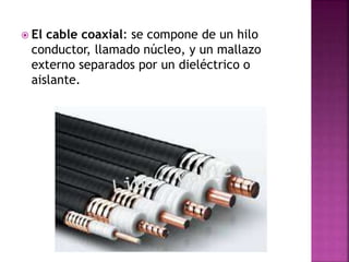  El cable coaxial: se compone de un hilo 
conductor, llamado núcleo, y un mallazo 
externo separados por un dieléctrico o 
aislante. 
 