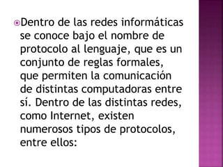 Dentro de las redes informáticas 
se conoce bajo el nombre de 
protocolo al lenguaje, que es un 
conjunto de reglas formales, 
que permiten la comunicación 
de distintas computadoras entre 
sí. Dentro de las distintas redes, 
como Internet, existen 
numerosos tipos de protocolos, 
entre ellos: 
 