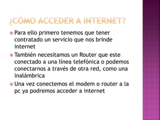  Para ello primero tenemos que tener 
contratado un servicio que nos brinde 
internet 
 También necesitamos un Router que este 
conectado a una línea telefónica o podemos 
conectarnos a través de otra red, como una 
inalámbrica 
 Una vez conectemos el modem o router a la 
pc ya podremos acceder a internet 
 