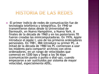 El primer indicio de redes de comunicación fue de 
tecnología telefónica y telegráfica. En 1940 se 
transmitieron datos desde la Universidad de 
Darmouth, en Nuevo Hampshire, a Nueva York. A 
finales de la década de 1960 y en los posteriores 70 
fueron creadas las minicomputadoras. En 1976, Apple 
introduce el Apple I, uno de los primeros ordenadores 
personales. En 1981, IBM introduce su primer PC. A 
mitad de la década de 1980 los PC comienzan a usar 
los módems para compartir archivos con otros 
ordenadores, en un rango de velocidades que 
comenzó en 1200 bps y llegó a los 56 kbps 
(comunicación punto a punto o dial-up), cuando 
empezaron a ser sustituidos por sistema de mayor 
velocidad, especialmente ADSL. 
 