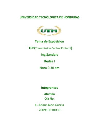 UNIVERSIDAD TECNOLOGICA DE HONDURAS




         Tema de Exposicion
     TCP(Transmission Control Protocol)
              Ing.Sanders
                 Redes I
             Hora 9:30 am




              Integrantes
                 Alumno
                 Cta No.
         1. Adans Noe Garcia
            200910510030
 