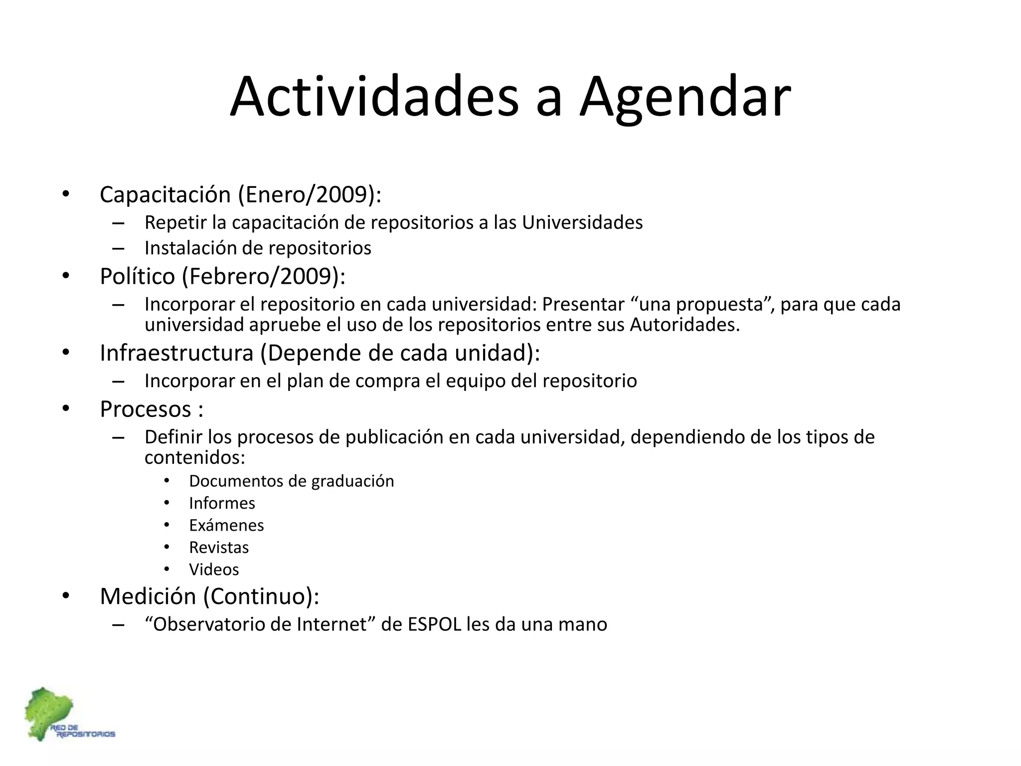 Actividades a AgendarCapacitación (Enero/2009):Repetir la capacitación de repositorios a las UniversidadesInstalación de repositorios Político (Febrero/2009):Incorporar el repositorio en cada universidad: Presentar “una propuesta”, para que cada universidad apruebe el uso de los repositorios entre sus Autoridades. Infraestructura (Depende de cada unidad):Incorporar en el plan de compra el equipo del repositorioProcesos :Definir los procesos de publicación en cada universidad, dependiendo de los tipos de contenidos:Documentos de graduaciónInformesExámenesRevistasVideosMedición (Continuo):“Observatorio de Internet” de ESPOL les da una mano