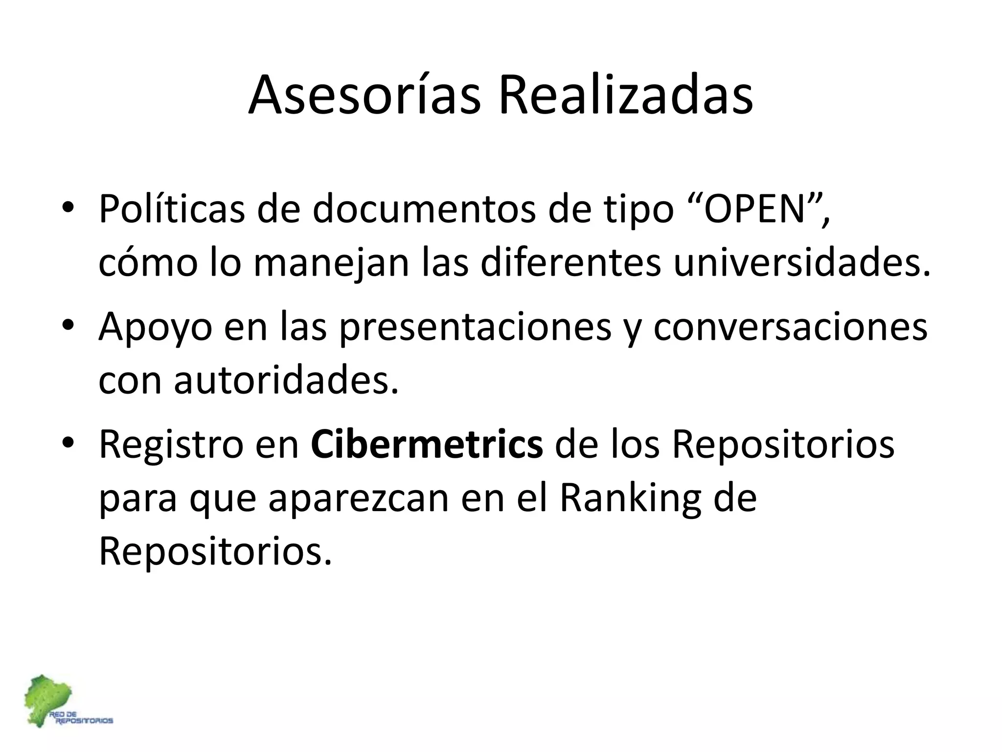 Asesorías RealizadasPolíticas de documentos de tipo “OPEN”, cómo lo manejan las diferentes universidades. Apoyo en las presentaciones y conversaciones con autoridades.Registro en Cibermetrics de los Repositorios para que aparezcan en el Ranking de Repositorios.
