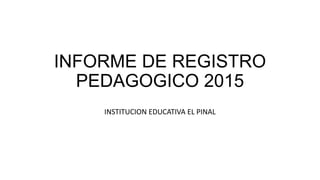 INFORME DE REGISTRO
PEDAGOGICO 2015
INSTITUCION EDUCATIVA EL PINAL
 