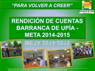 RENDICIÓN DE CUENTAS 2014-2015 ALCALDÍA MUNICIPAL BARRANCA DE UPÍA
RENDICIÓN DE CUENTAS
BARRANCA DE UPÍA -
META 2014-2015
“PARA VOLVER A CREER”
 