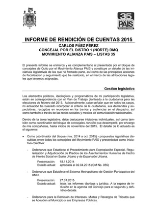 IINNFFOORRMMEE DDEE RREENNDDIICCIIÓÓNN DDEE CCUUEENNTTAASS 22001155
CARLOS PÁEZ PÉREZ
CONCEJAL POR EL DISTRO 1 (NORTE) DMQ
MOVIMIENTO ALIANZA PAIS – LISTAS 35
El presente informe se enmarca y es complementario al presentado por el bloque de
concejales de Quito por el Movimiento Alianza PAIS y constituye un detalle de las ini-
ciativas legislativas de las que he formado parte, así como de las principales acciones
de fiscalización y seguimiento que he realizado, en el marco de las atribuciones lega-
les que tenemos asignadas.
Gestión legislativa
Los elementos políticos, ideológicos y programáticos de mi participación legislativa,
están en correspondencia con el Plan de Trabajo planteado a la ciudadanía para las
elecciones de febrero del 2013. Adicionalmente, cabe señalar que en todos los casos,
mi actuación ha buscado incorporar el criterio de la ciudadanía, sus demandas y ex-
pectativas, recogidas en reuniones en los barrios y audiencias en el despacho, así
como también a través de las redes sociales y medios de comunicación tradicionales.
Dentro de la tarea legislativa, debe destacarse iniciativas individuales, así como tam-
bién como coordinador del bloque de concejales, función que desempeñé, por encargo
de mis compañeros, hasta inicios de noviembre del 2015. El detalle de lo actuado es
el siguiente:
 Como coordinador del bloque (nov. 2014 a oct. 2015) - propuestas legislativas dis-
cutidas entre todos los concejales del Movimiento PAIS y presentadas como inicia-
tiva colectiva:
- Ordenanza que Establece el Procedimiento para Expropiación Especial, Regu-
larización y Adjudicación de Predios de los Asentamientos Humanos de Hecho
de Interés Social en Suelo Urbano y de Expansión Urbana.
Presentación: 18.11.2014
Estado actual: aprobada el 02.04.2015 (OM No. 055)
- Ordenanza que Establece el Sistema Metropolitano de Gestión Participativa del
DMQ.
Presentación: 27.01.2015
Estado actual: listos los informes técnicos y jurídico. A la espera de in-
clusión en la agenda del Concejo para el segundo y defi-
nitivo debate.
- Ordenanza para la Remisión de Intereses, Multas y Recargos de Tributos que
se Adeuden al Municipio y sus Empresas Públicas.
 