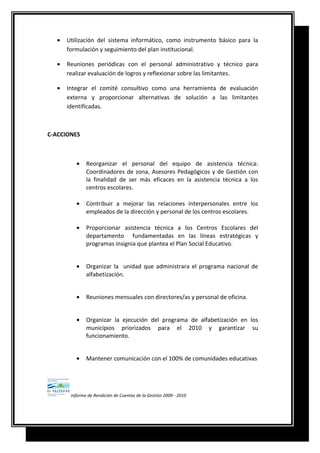 • Utilización del sistema informático, como instrumento básico para la
formulación y seguimiento del plan institucional.
• Reuniones periódicas con el personal administrativo y técnico para
realizar evaluación de logros y reflexionar sobre las limitantes.
• Integrar el comité consultivo como una herramienta de evaluación
externa y proporcionar alternativas de solución a las limitantes
identificadas.
C-ACCIONES
• Reorganizar el personal del equipo de asistencia técnica:
Coordinadores de zona, Asesores Pedagógicos y de Gestión con
la finalidad de ser más eficaces en la asistencia técnica a los
centros escolares.
• Contribuir a mejorar las relaciones interpersonales entre los
empleados de la dirección y personal de los centros escolares.
• Proporcionar asistencia técnica a los Centros Escolares del
departamento fundamentadas en las líneas estratégicas y
programas insignia que plantea el Plan Social Educativo.
• Organizar la unidad que administrara el programa nacional de
alfabetización.
• Reuniones mensuales con directores/as y personal de oficina.
• Organizar la ejecución del programa de alfabetización en los
municipios priorizados para el 2010 y garantizar su
funcionamiento.
• Mantener comunicación con el 100% de comunidades educativas
Informe de Rendición de Cuentas de la Gestión 2009 - 2010
 