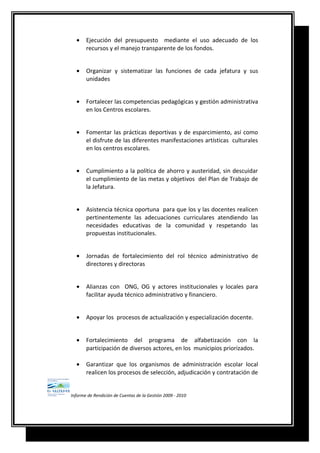 • Ejecución del presupuesto mediante el uso adecuado de los
recursos y el manejo transparente de los fondos.
• Organizar y sistematizar las funciones de cada jefatura y sus
unidades
• Fortalecer las competencias pedagógicas y gestión administrativa
en los Centros escolares.
• Fomentar las prácticas deportivas y de esparcimiento, así como
el disfrute de las diferentes manifestaciones artísticas culturales
en los centros escolares.
• Cumplimiento a la política de ahorro y austeridad, sin descuidar
el cumplimiento de las metas y objetivos del Plan de Trabajo de
la Jefatura.
• Asistencia técnica oportuna para que los y las docentes realicen
pertinentemente las adecuaciones curriculares atendiendo las
necesidades educativas de la comunidad y respetando las
propuestas institucionales.
• Jornadas de fortalecimiento del rol técnico administrativo de
directores y directoras
• Alianzas con ONG, OG y actores institucionales y locales para
facilitar ayuda técnico administrativo y financiero.
• Apoyar los procesos de actualización y especialización docente.
• Fortalecimiento del programa de alfabetización con la
participación de diversos actores, en los municipios priorizados.
• Garantizar que los organismos de administración escolar local
realicen los procesos de selección, adjudicación y contratación de
Informe de Rendición de Cuentas de la Gestión 2009 - 2010
 