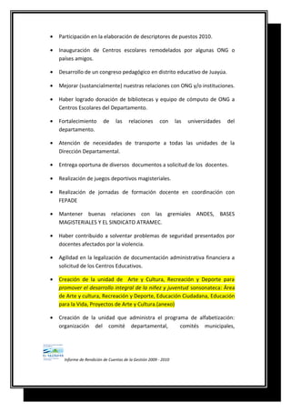 • Participación en la elaboración de descriptores de puestos 2010.
• Inauguración de Centros escolares remodelados por algunas ONG o
países amigos.
• Desarrollo de un congreso pedagógico en distrito educativo de Juayúa.
• Mejorar (sustancialmente) nuestras relaciones con ONG y/o instituciones.
• Haber logrado donación de bibliotecas y equipo de cómputo de ONG a
Centros Escolares del Departamento.
• Fortalecimiento de las relaciones con las universidades del
departamento.
• Atención de necesidades de transporte a todas las unidades de la
Dirección Departamental.
• Entrega oportuna de diversos documentos a solicitud de los docentes.
• Realización de juegos deportivos magisteriales.
• Realización de jornadas de formación docente en coordinación con
FEPADE
• Mantener buenas relaciones con las gremiales ANDES, BASES
MAGISTERIALES Y EL SINDICATO ATRAMEC.
• Haber contribuido a solventar problemas de seguridad presentados por
docentes afectados por la violencia.
• Agilidad en la legalización de documentación administrativa financiera a
solicitud de los Centros Educativos.
• Creación de la unidad de Arte y Cultura, Recreación y Deporte para
promover el desarrollo integral de la niñez y juventud sonsonateca: Área
de Arte y cultura, Recreación y Deporte, Educación Ciudadana, Educación
para la Vida, Proyectos de Arte y Cultura.(anexo)
• Creación de la unidad que administra el programa de alfabetización:
organización del comité departamental, comités municipales,
Informe de Rendición de Cuentas de la Gestión 2009 - 2010
 