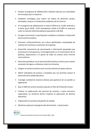 • Ampliar el programa de alfabetización mediante alianzas con autoridades
de municipios que lo requieran.
• Establecer estrategias para reducir los índices de deserción escolar,
extraedad y mejorar el rendimiento académico de los alumnos
• En el programa de alfabetización la meta al 2010 es de 8,190, teniendo a
la fecha (junio 2010) 4,231 Asociados/as siendo el 51.66% es necesario
cubrir la meta de 3,959 Asociados/as equivalente a 48.34%.
• Se logro la promoción, la participación ciudadana y fortalecer el desarrollo
de los centros escolares.
• Promover institucionalmente una cultura planificadora acompañada de
sistemas de monitoreo y evaluación de la gestión.
• Desarrollar mecanismos de comunicación e información apropiados que
promuevan la transparencia, la homogenización en el conocimiento de las
políticas, disposiciones y el aporte de todos los actores tanto internos
como externos.
• Reuniones periódicas con el personal administrativo y técnico para realizar
evaluación de logros y reflexionar sobre las limitantes.
• Integrar el comité consultivo como una herramienta de apoyo externo.
• Definir indicadores de proceso y resultados que nos permitan evaluar el
desarrollo de la calidad educativa.
• Investigar cantidad de maestros idóneos para gestionar de ser posible su
legalización.
• Que el 100% de centros escolares ejecuten el Plan de Protección Escolar
• Finalizar la readecuación del personal de acuerdo a nueva estructura
organizativa, en asistencia técnica implicara la adecuación de distritos
educativos.
• Implementar los procesos de gestión de calidad.
• Monitoreo oportuno al programa de alimentación y salud escolar.
Informe de Rendición de Cuentas de la Gestión 2009 - 2010
 