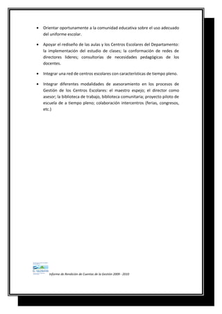 • Orientar oportunamente a la comunidad educativa sobre el uso adecuado
del uniforme escolar.
• Apoyar el rediseño de las aulas y los Centros Escolares del Departamento:
la implementación del estudio de clases; la conformación de redes de
directores lideres; consultorías de necesidades pedagógicas de los
docentes.
• Integrar una red de centros escolares con características de tiempo pleno.
• Integrar diferentes modalidades de asesoramiento en los procesos de
Gestión de los Centros Escolares: el maestro espejo; el director como
asesor; la biblioteca de trabajo, biblioteca comunitaria; proyecto piloto de
escuela de a tiempo pleno; colaboración intercentros (ferias, congresos,
etc.)
Informe de Rendición de Cuentas de la Gestión 2009 - 2010
 