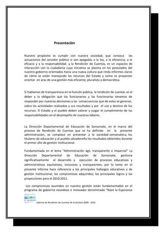 Presentación
Nuestro propósito es cumplir con nuestra sociedad, que conozca las
actuaciones del servidor público si son apegadas a la ley, a la eficiencia, a la
eficacia y a la responsabilidad. y la Rendición de Cuentas, es un espacios de
interacción con la ciudadanía cuya iniciativa se plasma en los postulados del
nuestro gobierno orientados hacia una nueva cultura que rinda informes claros
de cómo se están manejando los recursos del Estado y como se proyectan
orientar en aras de una gestión más eficiente, pluralista y democrática.
Si hablamos de transparencia en la función pública, la rendición de cuentas es el
deber y la obligación que los funcionarios y las funcionarias tenemos de
responder por nuestras decisiones y las consecuencias que de estas se generan,
sobre las actividades realizadas y sus resultados y por el uso y destino de los
recursos. El Estado y el pueblo deben valorar y juzgar el cumplimiento de las
responsabilidades en el desempeño de nuestras labores.
La Dirección Departamental de Educación de Sonsonate, en el marco del
proceso de Rendición de Cuentas que se ha definido en la presente
administración, se complace en presentar a la sociedad sonsonateca, los
titulares de educación y al pueblo salvadoreño los resultados obtenidos durante
el primer año de gestión institucional.
Fundamentada en el lema “Administración ágil, transparente e imparcial” La
Dirección Departamental de Educación de Sonsonate, gestiona
significativamente el desarrollo y ejecución de procesos educativos y
administrativos equitativos, inclusivos y transparentes; por lo tanto en el
presente informe hace referencia a los principales hallazgos educativos y de
gestión institucional; los compromisos adquiridos; los principales logros y las
proyecciones para el 2010-2011.
Los compromisos asumidos en nuestra gestión están fundamentados en el
programa de gobierno novedoso e innovador denominado “Nace la Esperanza
Informe de Rendición de Cuentas de la Gestión 2009 - 2010
 