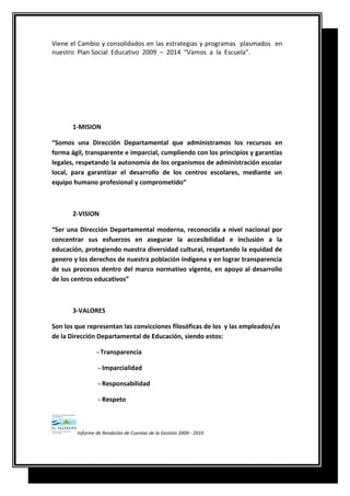 Viene el Cambio y consolidados en las estrategias y programas plasmados en
nuestro Plan Social Educativo 2009 – 2014 “Vamos a la Escuela”.
1-MISION
“Somos una Dirección Departamental que administramos los recursos en
forma ágil, transparente e imparcial, cumpliendo con los principios y garantías
legales, respetando la autonomía de los organismos de administración escolar
local, para garantizar el desarrollo de los centros escolares, mediante un
equipo humano profesional y comprometido”
2-VISION
“Ser una Dirección Departamental moderna, reconocida a nivel nacional por
concentrar sus esfuerzos en asegurar la accesibilidad e inclusión a la
educación, protegiendo nuestra diversidad cultural, respetando la equidad de
genero y los derechos de nuestra población indígena y en lograr transparencia
de sus procesos dentro del marco normativo vigente, en apoyo al desarrollo
de los centros educativos”
3-VALORES
Son los que representan las convicciones filosóficas de los y las empleados/as
de la Dirección Departamental de Educación, siendo estos:
- Transparencia
- Imparcialidad
- Responsabilidad
- Respeto
Informe de Rendición de Cuentas de la Gestión 2009 - 2010
 