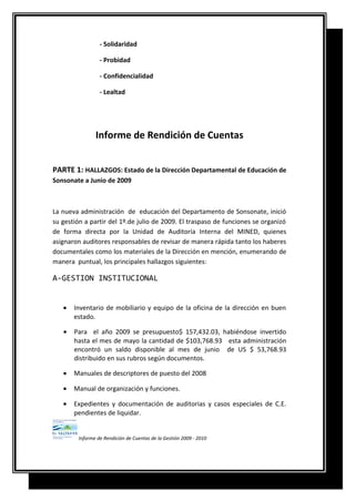- Solidaridad
- Probidad
- Confidencialidad
- Lealtad
Informe de Rendición de Cuentas
PARTE 1: HALLAZGOS: Estado de la Dirección Departamental de Educación de
Sonsonate a Junio de 2009
La nueva administración de educación del Departamento de Sonsonate, inició
su gestión a partir del 1º.de julio de 2009. El traspaso de funciones se organizó
de forma directa por la Unidad de Auditoría Interna del MINED, quienes
asignaron auditores responsables de revisar de manera rápida tanto los haberes
documentales como los materiales de la Dirección en mención, enumerando de
manera puntual, los principales hallazgos siguientes:
A-GESTION INSTITUCIONAL
• Inventario de mobiliario y equipo de la oficina de la dirección en buen
estado.
• Para el año 2009 se presupuesto$ 157,432.03, habiéndose invertido
hasta el mes de mayo la cantidad de $103,768.93 esta administración
encontró un saldo disponible al mes de junio de US $ 53,768.93
distribuido en sus rubros según documentos.
• Manuales de descriptores de puesto del 2008
• Manual de organización y funciones.
• Expedientes y documentación de auditorias y casos especiales de C.E.
pendientes de liquidar.
Informe de Rendición de Cuentas de la Gestión 2009 - 2010
 