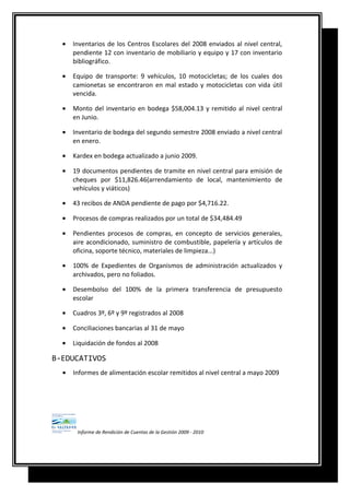 • Inventarios de los Centros Escolares del 2008 enviados al nivel central,
pendiente 12 con inventario de mobiliario y equipo y 17 con inventario
bibliográfico.
• Equipo de transporte: 9 vehículos, 10 motocicletas; de los cuales dos
camionetas se encontraron en mal estado y motocicletas con vida útil
vencida.
• Monto del inventario en bodega $58,004.13 y remitido al nivel central
en Junio.
• Inventario de bodega del segundo semestre 2008 enviado a nivel central
en enero.
• Kardex en bodega actualizado a junio 2009.
• 19 documentos pendientes de tramite en nivel central para emisión de
cheques por $11,826.46(arrendamiento de local, mantenimiento de
vehículos y viáticos)
• 43 recibos de ANDA pendiente de pago por $4,716.22.
• Procesos de compras realizados por un total de $34,484.49
• Pendientes procesos de compras, en concepto de servicios generales,
aire acondicionado, suministro de combustible, papelería y artículos de
oficina, soporte técnico, materiales de limpieza...)
• 100% de Expedientes de Organismos de administración actualizados y
archivados, pero no foliados.
• Desembolso del 100% de la primera transferencia de presupuesto
escolar
• Cuadros 3º, 6º y 9º registrados al 2008
• Conciliaciones bancarias al 31 de mayo
• Liquidación de fondos al 2008
B-EDUCATIVOS
• Informes de alimentación escolar remitidos al nivel central a mayo 2009
Informe de Rendición de Cuentas de la Gestión 2009 - 2010
 