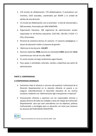 • 179 círculos de alfabetización, 179 alfabetizadores, 9 promotores con
incentivo, 2310 asociados, coordinados por AGAPE y la unidad de
adultos de esta dirección.
• 12 círculos de alfabetización, con un promotor a nivel de voluntariado y
200 asociados, financiados por ONG SERAPHIM.
• Organización Educativa: 328 organismos de administración escolar
organizados en 18 distritos educativos. (159 CDE, 158 ACE, 9 CECE Y 2
CIE) y 36 privados.
• Personal de asistencia técnica 21 asesores: 17 asesores pedagógicos, 1
asesor de educación media y 3 asesores de gestión.
• Matricula al mes de junio 115,927.
• Alumnos repitentes 3998; alumnos en extraedad 11901; deserción 1213;
ausentismo por más de tres días 6517.
• 51 centro escolar con bajo rendimiento según Paesita.
• Poco apoyo a actividades culturales, sociales y deportivas por parte de
administración.
PARTE 2: COMPROMISOS:
A-COMPROMISOS GENERALES:
• Concentrar todo el esfuerzo y recursos del quehacer institucional de la
Dirección Departamental en la atención eficiente al usuario y en
asegurar sistemáticamente el desarrollo educativo de los centros
escolares, mediante una “Administración ágil, transparente e imparcial”
• Comunicación eficiente y oportuna con los responsables directos y
equipos técnicos de todas las unidades y áreas de trabajo de la Dirección
Departamental para que sean coincidentes con los objetivos, políticas
institucionales y estrategias para su ejecución; así como que conozcan
los alcances del PLAN SOCIAL EDUCATIVO.
Informe de Rendición de Cuentas de la Gestión 2009 - 2010
 