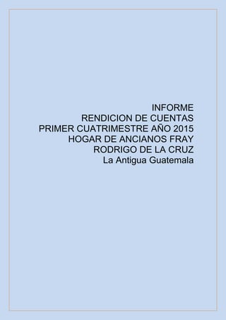 INFORME
RENDICION DE CUENTAS
PRIMER CUATRIMESTRE AÑO 2015
HOGAR DE ANCIANOS FRAY
RODRIGO DE LA CRUZ
La Antigua Guatemala
 