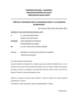 GOBIERNO REGIONAL CAJAMARCA
DIRECCCION REGIONAL DE SALUD
DIRECCION DE SALUD CHOTA

“AÑO DE LA INVERSION PARA EL DESARROLLO RURAL Y LA SEGURIDAD
ALLIMENTARIA”
San Carlos el Alto 18 De Diciembre 2013
INFORME N°_099 -2013/PSSC/SAN CARLOS EL ALTO
A

: Dr. JULIO GALLARDO BUENO
GERENTE DE LA RED CHOTA

ATENCION

: SHINI ZAMBRANO BUSTAMANTE
COORDINADORA DE CALIDAD

DE

: LIC. ENF. EVELYN LIZET SALAZAR ALARCON

ASUNTO

: INFORME DE LA REPLICA DEL PROYECTO DE MEJORA
CONTINÚA EN CALIDAD

De nuestra especial consideración:
Es grato dirigirme al despacho de su digno cargo, para saludarle cordialmente y a la vez
informarle que el día 18 de diciembre del presente año se realizó la réplica del proyecto
de mejora continua en calidad en el puesto de salud San Carlos el Alto. Así mismo se
adjunta el informe, lista de participantes y acta.

Además es propicia la ocasión para reiterarle a usted la muestra de nuestra especial
consideración y estima.
REITERARLE A USTED LA MUESTRA ESPECIAL CONSIDERACIÓN Y ESTIMA.

Atentamente.

 