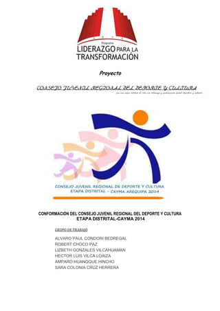 Proyecto
CONSEJO JUVENIL REGIONAL DEL DEPORTE Y CULTURA
por una mejor calidad de vida con liderazgo y participación juvenil deportiva y cultural…

CONFORMACIÓN DEL CONSEJO JUVENIL REGIONAL DEL DEPORTE Y CULTURA
ETAPA DISTRITAL-CAYMA 2014
GRUPO DE TRABAJO

ALVARO PAUL CONDORI BEDREGAL
ROBERT CHOCO PAZ
LIZBETH GONZALES VILCAHUAMAN
HECTOR LUIS VILCA LOAIZA
AMPARO HUANQQUE HINCHO
SARA COLONIA CRUZ HERRERA

 