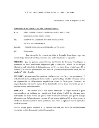 “AÑO DEL CENTENARIO DE MACHU PICHU PARA EL MUNDO”<br />Florencia de Mora, 26 de Junio  de 2011<br />INFORME Nº 09-2011-DOCENTE DEL CRT. I.E Nº 80032 “GJSM” .<br />A  LA                : DIRECTORA DE LA INSTITUCION EDUCATIVA N°. 80032 – “GJSM” <br />                           MERCERDES ESTHER TEJEDA TORRES<br />DEL                  : DOCENTE DEL CENTRO DE RECURSOS TECNOLOGICOS<br />                           ANGEL S. MEDINA CÓRDOVA.<br />ASUNTO          : INFORME SOBRE LA CAPACITACION DE LAPTOS XO-2011<br />REF                   : Lo que Indico.<br />                            Por intermedio del presente me dirijo al despacho de su digno cargo para hacerle llegar mi saludo cordial, así mismo para poder informarle lo siguiente:<br />PRIMERO:  Que mi persona como Docente del Centro de Recursos Tecnológicos al enterarme de una Capacitación programada por la Dirección General de Tecnologías Educativas del Ministerio de Educación que se llevo a cabo desde el día Lunes 18 al Viernes 22 de Julio del presente año 2011, en la I.E.  José Faustino Sánchez Carrión, sito Av. Moche N°. 1020 – Trujillo.<br />SEGUNDO:  Mi persona se hizo presente a dicho evento pero fue el caso que nuestra I.E. no había sido considerada para dicho evento, lo que me obligo a hablar con cada uno de los responsables de dicho evento aceptándome como Un Participante Voluntario sin ningún Beneficio ni mucho menos de un Certificado, con la única propuesta que en el próximo evento seré considerado.<br />TERCERO:     Así mismo pido a Ud. señora Directora  se digne ordenar a quien corresponda se me justifique mi  inasistencia desde el día 18 al 22 de Julio por haber participado en dicho evento ya que ha sido de mucho provecho para poder manejar adecuadamente dichas máquinas Laptops XO, así mismo solicito a Ud. se digne convocar a todos los docentes del nivel Inicial y Primaria para hacer la replica de todo lo aprendido en dicho eventos. <br />Es todo lo que puedo informar a Ud. señora Directora para hacer las coordinaciones necesarias, en bien de nuestra institución educativa.<br />