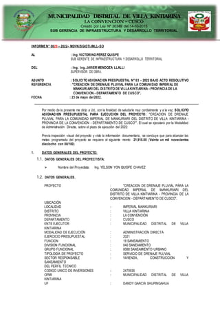 MUNICIPALIDAD DISTRITAL DE VILLA KINTIARINA
LA CONVENCION – CUSCO
Creado por Ley Nº 30349 del 14-10-2015
SUB GERENCIA DE INFRAESTRUCTURA Y DESARROLLO TERRITORIAL
INFORMEN° 0029 – 2022– MDVK/SGIDT/JMLL-SO
AL : Ing. VICTORINOPEREZ QUISPE
SUB GERENTE DE INFRAESTRUCTURA Y DESARROLLO TERRITORIAL
DEL : Ing. Ing. JAVIER MENDOZA LLALLI
SUPERVISOR DE OBRA.
ASUNTO : SOLICITOASIGNACION PRESPUESTAL N° 03 – 2022 BAJO ACTO RESOLUTIVO
REFERENCIA : "CREACION DE DRENAJE PLUVIAL PARA LA COMUNIDAD IMPERIAL DE
MANKURIARI DEL DISTRITO DE VILLAKINTIARINA - PROVINCIA DE LA
CONVENCION - DEPARTAMENTO DE CUSCO".
FECHA : 23 de mayo del 2022.
Por medio de la presente me dirijo a Ud., con la finalidad de saludarle muy cordialmente y a la vez, SOLICITO
ASIGNACION PRESUPUESTAL PARA EJECUCION DEL PROYECTO: "CREACION DE DRENAJE
PLUVIAL PARA LA COMUNIDAD IMPERIAL DE MANKURIARI DEL DISTRITO DE VILLA KINTIARINA -
PROVINCIA DE LA CONVENCION - DEPARTAMENTO DE CUSCO"”. El cual se ejecutará por la Modalidad
de Administración Directa, sobre el plazo de ejecución del 2022:
Previa inspección visual del proyecto y visto la información documentaria, se concluye que para alcanzar las
metas programada del proyecto se requiere el siguiente monto: 21,918.00 (Veinte un mil novecientos
dieciocho con 00/100)
1. DATOS GENERALES DEL PROYECTO:
1.1. DATOS GENERALES DEL PROYECTISTA:
 Nombre del Proyectista: Ing. YELSON YON QUISPE CHAVEZ
1.2. DATOS GENERALES.
PROYECTO : "CREACION DE DRENAJE PLUVIAL PARA LA
COMUNIDAD IMPERIAL DE MANKURIARI DEL
DISTRITO DE VILLA KINTIARINA - PROVINCIA DE LA
CONVENCION - DEPARTAMENTO DE CUSCO".
UBICACIÓN
LOCALIDAD : IMPERIAL MANKURIARI
DISTRITO : VILLA KINTIARINA
PROVINCIA : LA CONVENCIÓN
DEPARTAMENTO : CUSCO
ENTE EJECUTOR : MUNICIPALIDAD DISTRITAL DE VILLA
KINTIARINA
MODALIDAD DE EJECUCIÓN : ADMINISTRACIÓN DIRECTA
EJERCICIO PRESUPUESTAL : 2021
FUNCION : 18 SANEAMIENTO
DIVISION FUNCIONAL : 040 SANEAMIENTO
GRUPO FUNCIONAL : 0088 SANEAMIENTO URBANO
TIPOLOGÍA DE PROYECTO : SERVICIO DE DRENAJE PLUVIAL
SECTOR RESPONSABLE : VIVIENDA, CONSTRUCCION Y
SANEAMIENTO
DEL PERFIL TECNICO
CODIGO UNICO DE INVERSIONES : 2470935
OPMI : MUNICIPALIDAD DISTRITAL DE VILLA
KINTIARINA
UF : DANDY GARCIA SHUPINGAHUA
 