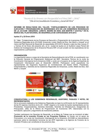 Secretaría
                             Secretaría      Secretaría                      Secretaría de
                             General       General                           Descentralización
                                             General

            “Decenio de las Personas con Discapacidad en el Perú (2007 – 2016)”
                  “Año de la Consolidación Económica y Social del Perú”

INFORME DE RESULTADOS DEL TALLER: “FORTALECIMIENTO DE LOS PROCESOS DE
EJECUCIÓN Y PROGRAMACIÓN DE INVERSIONES 2010 EN LOS GOBIERNOS REGIONALES
DE LA JCI-CIAM: AMAZONAS, LORETO, MADRE DE DIOS, SAN MARTÍN Y UCAYALI” EN EL
MARCO DEL PLAN NACIONAL DE DESARROLLO DE CAPACIDADES 2010-2012

Iquitos 21 y 22 Enero 2010

El Taller: “Fortalecimiento de los Procesos de Ejecución y Programación de Inversiones 2010 en los
Gobiernos Regionales de la JCI-CIAM: Amazonas, Loreto, Madre de Dios, San Martín y Ucayali” en el
marco del Plan Nacional de Desarrollo de capacidades 2010-2012, llevado a cabo los días Jueves 21
y Viernes 22 de Enero del presente año, en la ciudad de Iquitos en el Auditorio López Parodi del
Instituto de Investigaciones de la Amazonía Peruana IIAP, el cual cumplió con las expectativas de los
organizadores y participantes.


ORGANIZACIÓN
La organización estuvo a cargo de la Secretaría de Descentralización de la PCM, en coordinación con
la Dirección General de Programación Multianual del MEF, Secretaria Técnica de la Junta de
Coordinación Interregional de la Amazonía CIAM; y contó con el auspicio de la Agencia Española de
Cooperación Internacional para el Desarrollo (AECID). Participaron como expositores los
representantes del Organismo Supervisor de Contrataciones del Estado OSCE, Presidentes,
Vicepresidentes y Gerentes de los Gobiernos Regionales de Amazonas, Loreto, Madre de Dios, San
Martín y Ucayali.




CONVOCATORIA A LOS GOBIERNOS REGIONALES, AUDITORIO, PASAJES Y HOTEL DE
REPRESENTANTES
De la convocaría realizada a los Gobiernos Regionales se logro la confirmación de 35 representantes
de las 05 regiones miembros de la JCI - CIAM. Llegaron a la ciudad de Iquitos representados por los
Presidentes, Viceperesidentes, Gerentes Generales, Gerentes de Infraestructura, Subgerentes de
Presupuesto, Jefes de la Oficina de Programación de Inversiones OPI, relacionados con la
formulación, ejecución y seguimiento de inversiones públicas.

También participaron los Gerentes de Desarrollo, en la Mesa de Trabajo que se incorporó al taller:
Promoción de la inversión Privada en los Proyectos Públicos, en donde con el apoyo de
Proinversion y la Junta de Coordinación Interregional de la Amazonia JCI-CIAM se intercambiaron
opiniones sobre la interrelación funcional de las AFIP regionales y la Agencia de Fomento de Ia
Inversión Privada a ser constituida en los próximos días.



                   Av. Armendáriz Nº 339 – 3º y 4º Piso – Miraflores - Lima 18
                                     Teléfono: 716-8900
 