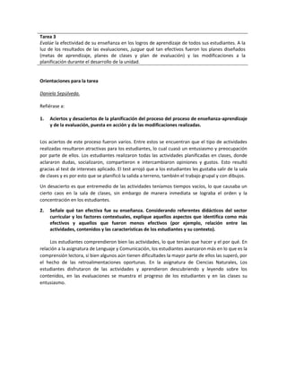 Tarea 3
Evalúe la efectividad de su enseñanza en los logros de aprendizaje de todos sus estudiantes. A la
luz de los resultados de las evaluaciones, juzgue qué tan efectivos fueron los planes diseñados
(metas de aprendizaje, planes de clases y plan de evaluación) y las modificaciones a la
planificación durante el desarrollo de la unidad.
Orientaciones para la tarea
Daniela Sepúlveda.
Refiérase a:
1. Aciertos y desaciertos de la planificación del proceso del proceso de enseñanza-aprendizaje
y de la evaluación, puesta en acción y da las modificaciones realizadas.
Los aciertos de este proceso fueron varios. Entre estos se encuentran que el tipo de actividades
realizadas resultaron atractivas para los estudiantes, lo cual cuasó un entusiasmo y preocupación
por parte de ellos. Los estudiantes realizaron todas las actividades planificadas en clases, donde
aclararon dudas, socializaron, compartieron e intercambiaron opiniones y gustos. Esto resultó
gracias al test de intereses aplicado. El test arrojó que a los estudiantes les gustaba salir de la sala
de clases y es por esto que se planificó la salida a terreno, también el trabajo grupal y con dibujos.
Un desacierto es que entremedio de las actividades teníamos tiempos vacíos, lo que causaba un
cierto caos en la sala de clases, sin embargo de manera inmediata se lograba el orden y la
concentración en los estudiantes.
2. Señale qué tan efectiva fue su enseñanza. Considerando referentes didácticos del sector
curricular y los factores contextuales, explique aquellos aspectos que identifica como más
efectivos y aquellos que fueron menos efectivos (por ejemplo, relación entre las
actividades, contenidos y las características de los estudiantes y su contexto).
Los estudiantes comprendieron bien las actividades, lo que tenían que hacer y el por qué. En
relación a la asignatura de Lenguaje y Comunicación, los estudiantes avanzaron más en lo que es la
comprensión lectora, si bien algunos aún tienen dificultades la mayor parte de ellos las superó, por
el hecho de las retroalimentaciones oportunas. En la asignatura de Ciencias Naturales, Los
estudiantes disfrutaron de las actividades y aprendieron descubriendo y leyendo sobre los
contenidos, en las evaluaciones se muestra el progreso de los estudiantes y en las clases su
entusiasmo.
 