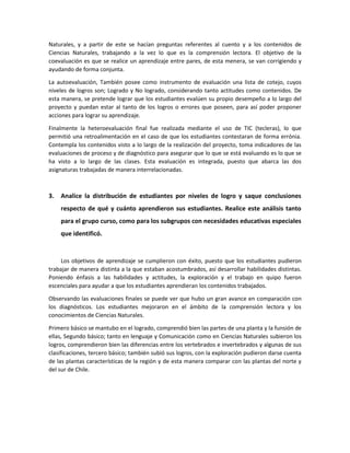 Naturales, y a partir de este se hacían preguntas referentes al cuento y a los contenidos de
Ciencias Naturales, trabajando a la vez lo que es la comprensión lectora. El objetivo de la
coevaluación es que se realice un aprendizaje entre pares, de esta menera, se van corrigiendo y
ayudando de forma conjunta.
La autoevaluación, También posee como instrumento de evaluación una lista de cotejo, cuyos
niveles de logros son; Logrado y No logrado, considerando tanto actitudes como contenidos. De
esta manera, se pretende lograr que los estudiantes evalúen su propio desempeño a lo largo del
proyecto y puedan estar al tanto de los logros o errores que poseen, para así poder proponer
acciones para lograr su aprendizaje.
Finalmente la heteroevaluación final fue realizada mediante el uso de TIC (tecleras), lo que
permitió una retroalimentación en el caso de que los estudiantes contestaran de forma errónia.
Contempla los contenidos visto a lo largo de la realización del proyecto, toma indicadores de las
evaluaciones de proceso y de diagnóstico para asegurar que lo que se está evaluando es lo que se
ha visto a lo largo de las clases. Esta evaluación es integrada, puesto que abarca las dos
asignaturas trabajadas de manera interrelacionadas.
3. Analice la distribución de estudiantes por niveles de logro y saque conclusiones
respecto de qué y cuánto aprendieron sus estudiantes. Realice este análisis tanto
para el grupo curso, como para los subgrupos con necesidades educativas especiales
que identificó.
Los objetivos de aprendizaje se cumplieron con éxito, puesto que los estudiantes pudieron
trabajar de manera distinta a la que estaban acostumbrados, así desarrollar habilidades distintas.
Poniendo énfasis a las habilidades y actitudes, la exploración y el trabajo en quipo fueron
escenciales para ayudar a que los estudiantes aprendieran los contenidos trabajados.
Observando las evaluaciones finales se puede ver que hubo un gran avance en comparación con
los diagnósticos. Los estudiantes mejoraron en el ámbito de la comprensión lectora y los
conocimientos de Ciencias Naturales.
Primero básico se mantubo en el logrado, comprendió bien las partes de una planta y la funsión de
ellas, Segundo básico; tanto en lenguaje y Comunicación como en Ciencias Naturales subieron los
logros, comprendieron bien las diferencias entre los vertebrados e invertebrados y algunas de sus
clasificaciones, tercero básico; también subió sus logros, con la exploración pudieron darse cuenta
de las plantas características de la región y de esta manera comparar con las plantas del norte y
del sur de Chile.
 