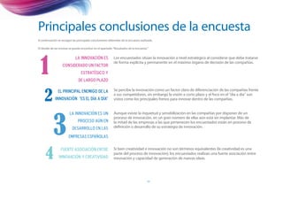 Principales conclusiones de la encuesta
A continuación se recogen las principales conclusiones obtenidas de la encuesta realizada.

El detalle de las mismas se puede encontrar en el apartado “Resultados de la encuesta.”




 1
                             La innovación es              Los encuestados sitúan la innovación a nivel estratégico al considerar que debe tratarse
                                                           de forma explícita y permanente en el máximo órgano de decisión de las compañías.
                   considerado un factor
                                 estratégico y
                               de largo plazo



     2
               El principal enemigo de la                  Se percibe la innovación como un factor claro de diferenciación de las compañías frente
                                                           a sus competidores, sin embargo la visión a corto plazo y el foco en el “día a día” son
             innovación “es el día a día”                  vistos como los principales frenos para innovar dentro de las compañías.




           3
                        La innovación es un                Aunque existe la inquietud y sensibilización en las compañías por disponer de un
                                                           proceso de innovación, en un gran número de ellas aún está sin implantar. Más de
                               proceso aún en              la mitad de las empresas a las que pertenecen los encuestados están en proceso de
                          desarrollo en las                definición o desarrollo de su estrategia de innovación.

                        EMpresas españolas



     4            Fuerte asociación entre                  Si bien creatividad e innovación no son términos equivalentes (la creatividad es una
                                                           parte del proceso de innovación), los encuestados realizan una fuerte asociación entre
                innovación y creatividad                   innovación y capacidad de generación de nuevas ideas.




                                                                                      11
 