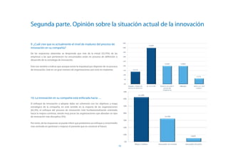 Segunda parte. Opinión sobre la situación actual de la innovación

9. ¿Cuál cree que es actualmente el nivel de madurez del proceso de
innovación en su compañía?
De las respuestas obtenidas se desprende que más de la mitad (53,75%) de las
empresas a las que pertenecen los encuestados están en proceso de definición o
desarrollo de su estrategia de innovación.

Esto nos vendría a indicar que aunque existe la inquietud por disponer de un proceso
de innovación, éste en un gran número de organizaciones aún está sin implantar.




10. La innovación en su compañía está enfocada hacia …
El enfoque de innovación a adoptar debe ser coherente con los objetivos y mapa
estratégico de la compañía, en este sentido en la mayoría de las organizaciones
(62,5%), el enfoque del proceso de innovación está fundamentalmente orientado
hacia la mejora continua, siendo muy pocas las organizaciones que abordan un tipo
de innovación más disruptiva (5%).

Por tanto, de las respuestas se puede inferir que predomina un enfoque a corto/medio
mas centrado en gestionar y mejorar el presente que en construir el futuro.




                                                                                       19
 