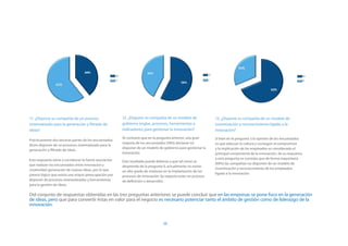 11. ¿Dispone su compañía de un proceso                   12. ¿Dispone su compañía de un modelo de              13. ¿Dispone su compañía de un modelo de
sistematizado para la generación y filtrado de           gobierno (reglas, procesos, herramientas e            incentivación y reconocimiento ligado a la
ideas?                                                   indicadores) para gestionar la innovación?            innovación?
                                                         Al contrario que en la pregunta anterior, una gran    Si bien en la pregunta 3 la opinión de los encuestados
Prácticamente dos terceras partes de los encuestados
                                                         mayoría de los encuestados (58%) declaran no          es que adecuar la cultura y conseguir el compromiso
dicen disponer de un procesos sistematizado para la
                                                         disponer de un modelo de gobierno para gestionar la   y la implicación de los empleados es considerado el
generación y filtrado de ideas.
                                                         innovación.                                           principal componente de la innovación, de su respuesta
Esta respuesta viene a corroborar la fuerte asociación                                                         a esta pregunta se constata que de forma mayoritaria
                                                         Este resultado puede deberse a que tal como se
que realizan los encuestados entre innovación y                                                                (69%) las compañías no disponen de un modelo de
                                                         desprende de la pregunta 9, actualmente no existe
creatividad-generación de nuevas ideas, por lo que                                                             incentivación y reconocimiento de los empleados
                                                         un alto grado de madurez en la implantación de los
parece lógico que exista una mayor preocupación por                                                            ligado a la innovación.
                                                         procesos de innovación (la mayoría están en proceso
disponer de procesos sistematizados y herramientas       de definición o desarrollo) .
para la gestión de ideas.

Del conjunto de respuestas obtenidas en las tres preguntas anteriores se puede concluir que en las empresas se pone foco en la generación
de ideas, pero que para convertir éstas en valor para el negocio es necesario potenciar tanto el ámbito de gestión como de liderazgo de la
innovación.


                                                                                  20
 