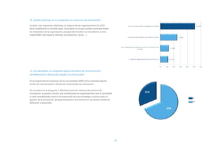 14. ¿Quién participa en su compañía en el proceso de innovación?

En base a las respuestas obtenidas, la mayoría de las organizaciones (51,25%)
tiene establecido un modelo open innovation en el que pueden participar todos
los empleados de la organización, aunque éste modelo no está abierto a otros
stakeholders del negocio (clientes, proveedores, socios…).




15. ¿Ha abordado su compañía alguna iniciativa de comunicación/
sensibilización o formación ligada a la innovación?

En la mayoría de las empresas de los encuestados (69%) se ha realizado alguna
acción de comunicación o formación relacionada con innovación.

De acuerdo con la pregunta 9 referida al nivel de madurez del proceso de
innovación, se puede concluir que actualmente las organizaciones ven la necesidad
y están sensibilizadas hacia la incorporación de una estrategia y proceso para la
gestión de la innovación, aunque éste parece encontrarse en un primer estado de
definición y desarrollo.




                                                                                    21
 