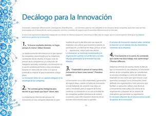 Decálogo para la Innovación
Innovación, creatividad, diferenciación, investigación, diversificación, … son términos cada vez mas utilizados en los discursos de las compañías, que están cada vez mas
preocupadas por el desarrollo de nuevos productos, servicios o modelos de negocio que les permitan diferenciarse en el mercado.

En base a las experiencias adquiridas trabajando con clientes en diversos proyectos, resumimos en diez citas los rasgos, que en nuestra opinión, distinguen las mejores
prácticas en gestión de la innovación.



1.   “Si buscas resultados distintos, no hagas
siempre lo mismo” (Albert Einstein).
                                                            medida de que la alta dirección sea capaz de
                                                            implantar una cultura que incentive la pasión, la
                                                            participación y la libertad de ideas: pensar, actuar
                                                                                                                        El proceso de innovación requiere saber combinar
                                                                                                                        la intuición con el método (los dos hemisferios
                                                                                                                        cerebrales de la empresa).
                                                            y … equivocarse, sobre todo esto último.
La rápida evolución del entorno en el que operan
las compañías caracterizado por las exigencias
cambiantes de los clientes, el mayor nivel de
                                                            La innovación se construye incentivando a la
                                                            organización a pensar out of the box y no sólo
                                                            hay que gestionarla, la innovación hay que
                                                                                                                        4.   “Creo bastante en la suerte, he constatado
                                                                                                                        que cuanto mas duro trabajo, mas suerte tengo”
presión de la competencia y la reducción de                 liderarla.                                                  (Thomas Jefferson).
márgenes asociada, convierten a la innovación en
la opción preferencial frente a otras estrategias
basadas en reducción de costes si lo que se
pretende es mejorar el posicionamiento a largo
                                                            3.      “Creatividad es pensar en nuevas ideas,
                                                            innovación es hacer cosas nuevas” (Theodore
                                                                                                                        Debemos eliminar de nuestra mente la idea de
                                                                                                                        que la innovación es una nebulosa, la innovación
                                                                                                                        dentro de las compañías debe ser considerado
plazo.                                                      Levitt).                                                    un proceso estratégico y como tal debe estar
La innovación debe ser un capítulo obligado en la                                                                       inspirado en una visión (por qué innovar y que
estrategia de las compañías.                                La innovación no es sólo creatividad y generación           queremos conseguir con la innovación), tener
                                                            de nuevas ideas, cuando se habla de innovación              definida una organización y unos procesos que

2.     “No contrato gente inteligente para
decirles lo que tienen que hacer” (Steve Jobs).
                                                            se está hablando de convertir esas ideas en
                                                            valor y resultados para el negocio de forma
                                                            continua. La innovación no es una actividad de
                                                                                                                        faciliten su ejecución, utilizar unas técnicas
                                                                                                                        y herramientas adecuadas a la cultura de la
                                                                                                                        organización y disponer de un sistema de
                                                            las compañías puedan plantearse de manera                   indicadores que permitan su seguimiento.
La implantación efectiva del proceso de                     ocasional, y para ello requieren disponer de un             Es necesario disponer de un proceso estructurado
innovación en una compañía depende en gran                  proceso estructurado para su gestión.                       de gestión de la innovación.

                                                                                      23
 