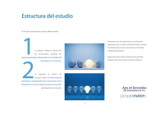 Estructura del estudio

El estudio contempla dos partes diferenciadas:




1               La primera refleja la opinión de
                los encuestados respecto de
                                                          Pensamos que las respuestas y conclusiones
                                                          obtenidas son el mejor termómetro para conocer
                                                          el estado del arte de la innovación en el tejido
                                                          empresarial español.




2
aspectos generales relacionados con el ámbito de          Esperamos que usted comparta esta opinión

                       innovación en la empresa.          después de la lectura del presente informe.




                La   segunda    se   enfoca      en
                conocer cuál es el nivel actual de
desarrollo e implantación de la innovación en las
empresas en las que trabajan las personas que han
                        participado en el estudio.




                                                      3
 