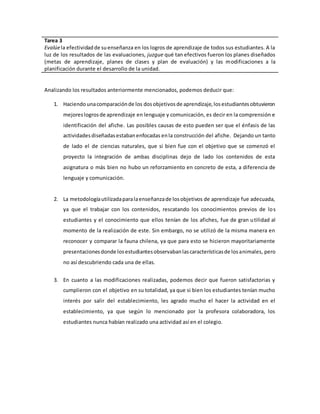 Tarea 3 
Evalúe la efectividad de su enseñanza en los logros de aprendizaje de todos sus estudiantes. A la 
luz de los resultados de las evaluaciones, juzgue qué tan efectivos fueron los planes diseñados 
(metas de aprendizaje, planes de clases y plan de evaluación) y las modificaciones a la 
planificación durante el desarrollo de la unidad. 
Analizando los resultados anteriormente mencionados, podemos deducir que: 
1. Haciendo una comparación de los dos objetivos de aprendizaje, los estudiantes obtuvieron 
mejores logros de aprendizaje en lenguaje y comunicación, es decir en la comprensión e 
identificación del afiche. Las posibles causas de esto pueden ser que el énfasis de las 
actividades diseñadas estaban enfocadas en la construcción del afiche. Dejando un tanto 
de lado el de ciencias naturales, que si bien fue con el objetivo que se comenzó el 
proyecto la integración de ambas disciplinas dejo de lado los contenidos de esta 
asignatura o más bien no hubo un reforzamiento en concreto de esta, a diferencia de 
lenguaje y comunicación. 
2. La metodología utilizada para la enseñanza de los objetivos de aprendizaje fue adecuada, 
ya que el trabajar con los contenidos, rescatando los conocimientos previos de los 
estudiantes y el conocimiento que ellos tenían de los afiches, fue de gran utilidad al 
momento de la realización de este. Sin embargo, no se utilizó de la misma manera en 
reconocer y comparar la fauna chilena, ya que para esto se hicieron mayoritariamente 
presentaciones donde los estudiantes observaban las características de los animales, pero 
no así descubriendo cada una de ellas. 
3. En cuanto a las modificaciones realizadas, podemos decir que fueron satisfactorias y 
cumplieron con el objetivo en su totalidad, ya que si bien los estudiantes tenían mucho 
interés por salir del establecimiento, les agrado mucho el hacer la actividad en el 
establecimiento, ya que según lo mencionado por la profesora colaboradora, los 
estudiantes nunca habían realizado una actividad así en el colegio. 
