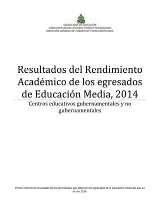 SECRETARÍA DE EDUCACIÓN
SUBSECRETARÍA DE ASUNTOS TÉCNICO PEDAGÓGICOS
DIRECCIÓN GENERAL DE CURRÍCULO Y EVALUACIÓN DGCE
Resultados del Rendimiento
Académico de los egresados
de Educación Media, 2014
Centros educativos gubernamentales y no
gubernamentales
Primer informe de resultados de los aprendizajes que obtienen los egresados de la educación media del país en
el año 2014.
 