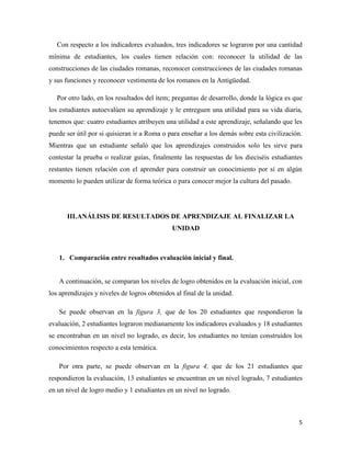 5
Con respecto a los indicadores evaluados, tres indicadores se lograron por una cantidad
mínima de estudiantes, los cuales tienen relación con: reconocer la utilidad de las
construcciones de las ciudades romanas, reconocer construcciones de las ciudades romanas
y sus funciones y reconocer vestimenta de los romanos en la Antigüedad.
Por otro lado, en los resultados del ítem; preguntas de desarrollo, donde la lógica es que
los estudiantes autoevalúen su aprendizaje y le entreguen una utilidad para su vida diaria,
tenemos que: cuatro estudiantes atribuyen una utilidad a este aprendizaje, señalando que les
puede ser útil por si quisieran ir a Roma o para enseñar a los demás sobre esta civilización.
Mientras que un estudiante señaló que los aprendizajes construidos solo les sirve para
contestar la prueba o realizar guías, finalmente las respuestas de los dieciséis estudiantes
restantes tienen relación con el aprender para construir un conocimiento por sí en algún
momento lo pueden utilizar de forma teórica o para conocer mejor la cultura del pasado.
III.ANÁLISIS DE RESULTADOS DE APRENDIZAJE AL FINALIZAR LA
UNIDAD
1. Comparación entre resultados evaluación inicial y final.
A continuación, se comparan los niveles de logro obtenidos en la evaluación inicial, con
los aprendizajes y niveles de logros obtenidos al final de la unidad.
Se puede observan en la figura 3, que de los 20 estudiantes que respondieron la
evaluación, 2 estudiantes lograron medianamente los indicadores evaluados y 18 estudiantes
se encontraban en un nivel no logrado, es decir, los estudiantes no tenían construidos los
conocimientos respecto a esta temática.
Por otra parte, se puede observan en la figura 4, que de los 21 estudiantes que
respondieron la evaluación, 13 estudiantes se encuentran en un nivel logrado, 7 estudiantes
en un nivel de logro medio y 1 estudiantes en un nivel no logrado.
 