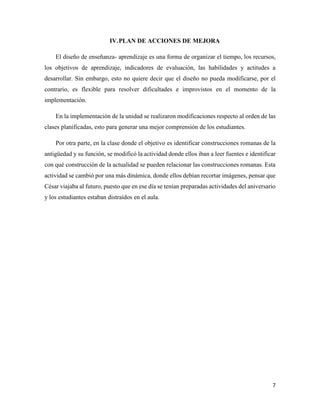 7
IV.PLAN DE ACCIONES DE MEJORA
El diseño de enseñanza- aprendizaje es una forma de organizar el tiempo, los recursos,
los objetivos de aprendizaje, indicadores de evaluación, las habilidades y actitudes a
desarrollar. Sin embargo, esto no quiere decir que el diseño no pueda modificarse, por el
contrario, es flexible para resolver dificultades e improvistos en el momento de la
implementación.
En la implementación de la unidad se realizaron modificaciones respecto al orden de las
clases planificadas, esto para generar una mejor comprensión de los estudiantes.
Por otra parte, en la clase donde el objetivo es identificar construcciones romanas de la
antigüedad y su función, se modificó la actividad donde ellos iban a leer fuentes e identificar
con qué construcción de la actualidad se pueden relacionar las construcciones romanas. Esta
actividad se cambió por una más dinámica, donde ellos debían recortar imágenes, pensar que
César viajaba al futuro, puesto que en ese día se tenían preparadas actividades del aniversario
y los estudiantes estaban distraídos en el aula.
 