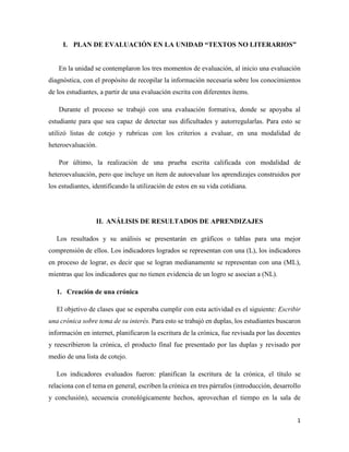 1
I. PLAN DE EVALUACIÓN EN LA UNIDAD “TEXTOS NO LITERARIOS”
En la unidad se contemplaron los tres momentos de evaluación, al inicio una evaluación
diagnóstica, con el propósito de recopilar la información necesaria sobre los conocimientos
de los estudiantes, a partir de una evaluación escrita con diferentes ítems.
Durante el proceso se trabajó con una evaluación formativa, donde se apoyaba al
estudiante para que sea capaz de detectar sus dificultades y autorregularlas. Para esto se
utilizó listas de cotejo y rubricas con los criterios a evaluar, en una modalidad de
heteroevaluación.
Por último, la realización de una prueba escrita calificada con modalidad de
heteroevaluación, pero que incluye un ítem de autoevaluar los aprendizajes construidos por
los estudiantes, identificando la utilización de estos en su vida cotidiana.
II. ANÁLISIS DE RESULTADOS DE APRENDIZAJES
Los resultados y su análisis se presentarán en gráficos o tablas para una mejor
comprensión de ellos. Los indicadores logrados se representan con una (L), los indicadores
en proceso de lograr, es decir que se logran medianamente se representan con una (ML),
mientras que los indicadores que no tienen evidencia de un logro se asocian a (NL).
1. Creación de una crónica
El objetivo de clases que se esperaba cumplir con esta actividad es el siguiente: Escribir
una crónica sobre tema de su interés. Para esto se trabajó en duplas, los estudiantes buscaron
información en internet, planificaron la escritura de la crónica, fue revisada por las docentes
y reescribieron la crónica, el producto final fue presentado por las duplas y revisado por
medio de una lista de cotejo.
Los indicadores evaluados fueron: planifican la escritura de la crónica, el título se
relaciona con el tema en general, escriben la crónica en tres párrafos (introducción, desarrollo
y conclusión), secuencia cronológicamente hechos, aprovechan el tiempo en la sala de
 