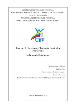 Página 1 de 200
REPÚBLICA BOLIVARIANA DE VENEZUELA
MINISTERIO DEL PODER POPULAR PARA LA EDUCACIÓN UNIVERSITARIA,
CIENCIA Y TECNOLOGÍA
UNIVERSIDAD BOLIVARIANA DE VENEZUELA
PROGRAMA DE FORMACIÓN DE GRADO EN RADIOTERAPIA
Proceso de Revisión y Rediseño Curricular
2013-2015
Informe de Resultados
Profesor Johnny J. Palma T.
Licdo. en Física
Docente Instructor. Dedicación Exclusiva
Comité de Currículo:
Planificación, revisión académica y evaluación del Programa de Formación de Grado
Caracas, Noviembre de 2015
 