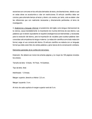 excesivas son comunes en los artículos derivados de tesis y de disertaciones, debido a que
en estas obras se acostumbra a citar sin restricciones. El artículo científico debe ser
conciso, para ahorrarle tiempo al lector y dinero a la revista; por tanto, solo se deben citar
las referencias que son realmente necesarias y directamente pertinentes al tema de
investigación.
3. Anglicismos y lenguaje informal: el predominio del inglés como lengua internacional de
la ciencia, causa inevitablemente la importación de muchos términos de ese idioma. Las
palabras que no tienen equivalente en español (neologismos)son bienvenidas y necesarias
para la evolución del idioma, pero la importación de vocablos para sustituir palabras bien
conocidas solo empobrece la lengua materna. La redacción científica como toda redacción
formal, exige el uso correcto del idioma. El artículo científico se redacta con un lenguaje
formal que debe estar libre de ciertas palabras y giros típicos de la conversación cotidiana.
Elementos generales de la confección de la tesis:
Extensión. No deberá ser menor de ochenta páginas y no mayor de 100 páginas incluidos
los anexos.
Tamaño de letra: 12-texto, 16-Título, 14-Subtítulo.
Tipo de letra: Arial.
Interlineado: 1,5 líneas.
Margen superior, derecho e inferior: 2,5 cm.
Margen izquierdo: 3 cm.
Al inicio de cada capítulo el margen superior será de 5 cm.
 
