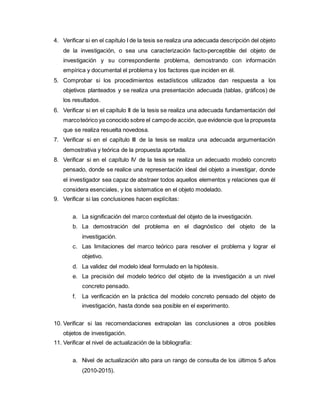 4. Verificar si en el capítulo I de la tesis se realiza una adecuada descripción del objeto
de la investigación, o sea una caracterización facto-perceptible del objeto de
investigación y su correspondiente problema, demostrando con información
empírica y documental el problema y los factores que inciden en él.
5. Comprobar si los procedimientos estadísticos utilizados dan respuesta a los
objetivos planteados y se realiza una presentación adecuada (tablas, gráficos) de
los resultados.
6. Verificar si en el capítulo II de la tesis se realiza una adecuada fundamentación del
marcoteórico ya conocido sobre el campode acción, que evidencie que la propuesta
que se realiza resuelta novedosa.
7. Verificar si en el capítulo III de la tesis se realiza una adecuada argumentación
demostrativa y teórica de la propuesta aportada.
8. Verificar si en el capítulo IV de la tesis se realiza un adecuado modelo concreto
pensado, donde se realice una representación ideal del objeto a investigar, donde
el investigador sea capaz de abstraer todos aquellos elementos y relaciones que él
considera esenciales, y los sistematice en el objeto modelado.
9. Verificar si las conclusiones hacen explícitas:
a. La significación del marco contextual del objeto de la investigación.
b. La demostración del problema en el diagnóstico del objeto de la
investigación.
c. Las limitaciones del marco teórico para resolver el problema y lograr el
objetivo.
d. La validez del modelo ideal formulado en la hipótesis.
e. La precisión del modelo teórico del objeto de la investigación a un nivel
concreto pensado.
f. La verificación en la práctica del modelo concreto pensado del objeto de
investigación, hasta donde sea posible en el experimento.
10. Verificar si las recomendaciones extrapolan las conclusiones a otros posibles
objetos de investigación.
11. Verificar el nivel de actualización de la bibliografía:
a. Nivel de actualización alto para un rango de consulta de los últimos 5 años
(2010-2015).
 