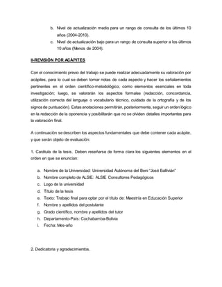 b. Nivel de actualización medio para un rango de consulta de los últimos 10
años (2004-2010).
c. Nivel de actualización bajo para un rango de consulta superior a los últimos
10 años (Menos de 2004).
II-REVISIÓN POR ACÁPITES
Con el conocimiento previo del trabajo se puede realizar adecuadamente su valoración por
acápites, para lo cual se deben tomar notas de cada aspecto y hacer los señalamientos
pertinentes en el orden científico-metodológico, como elementos esenciales en toda
investigación; luego, se valorarán los aspectos formales (redacción, concordancia,
utilización correcta del lenguaje o vocabulario técnico, cuidado de la ortografía y de los
signos de puntuación). Estas anotaciones permitirán, posteriormente, seguir un orden lógico
en la redacción de la oponencia y posibilitarán que no se olviden detalles importantes para
la valoración final.
A continuación se describen los aspectos fundamentales que debe contener cada acápite,
y que serán objeto de evaluación:
1. Carátula de la tesis. Deben reseñarse de forma clara los siguientes elementos en el
orden en que se enuncian:
a. Nombre de la Universidad: Universidad Autónoma del Beni “José Ballivián”
b. Nombre completo de ALSIE: ALSIE Consultores Pedagógicos
c. Logo de la universidad
d. Título de la tesis
e. Texto: Trabajo final para optar por el título de: Maestría en Educación Superior
f. Nombre y apellidos del postulante
g. Grado científico, nombre y apellidos del tutor
h. Departamento-País: Cochabamba-Bolivia
i. Fecha: Mes-año
2. Dedicatoria y agradecimientos.
 