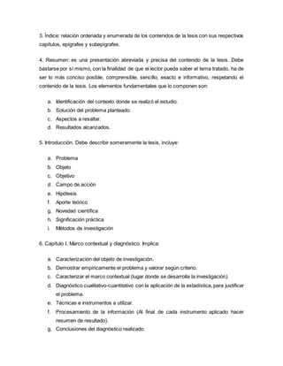3. Índice: relación ordenada y enumerada de los contenidos de la tesis con sus respectivos
capítulos, epígrafes y subepígrafes.
4. Resumen: es una presentación abreviada y precisa del contenido de la tesis. Debe
bastarse por sí mismo, con la finalidad de que el lector pueda saber el tema tratado, ha de
ser lo más conciso posible, comprensible, sencillo, exacto e informativo, respetando el
contenido de la tesis. Los elementos fundamentales que lo componen son:
a. Identificación del contexto donde se realizó el estudio.
b. Solución del problema planteado.
c. Aspectos a resaltar.
d. Resultados alcanzados.
5. Introducción. Debe describir someramente la tesis, incluye:
a. Problema
b. Objeto
c. Objetivo
d. Campo de acción
e. Hipótesis
f. Aporte teórico
g. Novedad científica
h. Significación práctica
i. Métodos de investigación
6. Capítulo I. Marco contextual y diagnóstico. Implica:
a. Caracterización del objeto de investigación.
b. Demostrar empíricamente el problema y valorar según criterio.
c. Caracterizar el marco contextual (lugar donde se desarrolla la investigación).
d. Diagnóstico cualitativo-cuantitativo con la aplicación de la estadística, para justificar
el problema.
e. Técnicas e instrumentos a utilizar.
f. Procesamiento de la información (Al final de cada instrumento aplicado hacer
resumen de resultado).
g. Conclusiones del diagnóstico realizado.
 