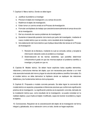 7. Capítulo II. Marco teórico. Donde se debe lograr:
a. Justificar el problema a investigar
b. Precisar el objeto de investigación y su campo de acción.
c. Reafirmar el objeto de investigación.
d. Evitar tomar un camino errado en el Proceso de Investigación.
e. Formular una hipótesis de trabajo que caractericeesencialmente el campo de acción
de la investigación.
f. Dar luz al estudio de nuevos problemas de investigación.
g. Sustentar el desarrollo posterior de la teoría por parte del investigador, mediante el
nuevo modelo teórico que se concibe, como resultado de la investigación.
h. Una elaboración del marcoteórico que implique desarrollar dos tareas en el Proceso
de Investigación:
1- Revisión de la literatura, mediante la cual se consulta, extrae y recopila la
información relevante sobre el problema a investigar.
2- Sistematización de las teorías existentes, que posibilita determinar
críticamente el grado en que las mismas explican el problema científico a
investigar y el grado en que no.
8. Capítulo III. Modelo teórico. Se deben hacer explícitos todos aquellos elementos,
relaciones y estructuras internas del objeto, que son necesarias para abordar a un nivel
más esencial el estudio del mismo y lograr la solución del problema científico formulado. En
el modelo teórico se debe demostrar la hipótesis donde se expliquen las relaciones
dialécticas y los fundamentos teóricos de la propuesta.
9. Capítulo IV. Propuesta o modelo concreto pensado. Se debe lograr la concreción del
modelo teórico en aspectos,propuestas e inferencias precisas que conformala significación
práctica de la investigación. La significación práctica es la expresión concreta, derivada de
la modelación teórica que, como resultado de la investigación, se puede constatar en la
realidad objetiva y que implica el objeto modificado, capaz de resolver el problema y lograr
el objetivo.
10. Conclusiones. Requieren de la caracterización del objeto de la investigación de forma
integral y globalizada, de su valoración como un todo, donde se hagan explícitos:
 
