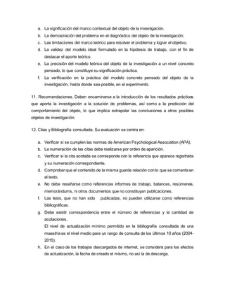 a. La significación del marco contextual del objeto de la investigación.
b. La demostración del problema en el diagnóstico del objeto de la investigación.
c. Las limitaciones del marco teórico para resolver el problema y lograr el objetivo.
d. La validez del modelo ideal formulado en la hipótesis de trabajo, con el fin de
destacar el aporte teórico.
e. La precisión del modelo teórico del objeto de la investigación a un nivel concreto
pensado, lo que constituye su significación práctica.
f. La verificación en la práctica del modelo concreto pensado del objeto de la
investigación, hasta donde sea posible, en el experimento.
11. Recomendaciones. Deben encaminarse a la introducción de los resultados prácticos
que aporta la investigación a la solución de problemas, así como a la predicción del
comportamiento del objeto, lo que implica extrapolar las conclusiones a otros posibles
objetos de investigación.
12. Citas y Bibliografía consultada. Su evaluación se centra en:
a. Verificar si se cumplen las normas de American Psychological Association (APA).
b. La numeración de las citas debe realizarse por orden de aparición.
c. Verificar si la cita acotada se corresponde con la referencia que aparece registrada
y su numeración correspondiente.
d. Comprobar que el contenido de la misma guarde relación con lo que se comenta en
el texto.
e. No debe reseñarse como referencias informes de trabajo, balances, resúmenes,
memorándums, ni otros documentos que no constituyan publicaciones.
f. Las tesis, que no han sido publicadas, no pueden utilizarse como referencias
bibliográficas.
g. Debe existir correspondencia entre el número de referencias y la cantidad de
acotaciones.
El nivel de actualización mínimo permitido en la bibliografía consultada de una
maestría es el nivel medio para un rango de consulta de los últimos 10 años (2004-
2015).
h. En el caso de los trabajos descargados de internet, se considera para los efectos
de actualización, la fecha de creado el mismo, no así la de descarga.
 