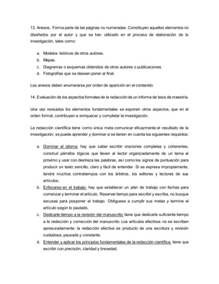 13. Anexos. Forma parte de las páginas no numeradas. Constituyen aquellos elementos no
diseñados por el autor y que se han utilizado en el proceso de elaboración de la
investigación, tales como:
a. Modelos teóricos de otros autores.
b. Mapas.
c. Diagramas o esquemas obtenidos de otros autores o publicaciones.
d. Fotografías que se desean poner al final.
Los anexos deben enumerarse por orden de aparición en el contenido.
14. Evaluación de los aspectos formales de la redacción de un informe de tesis de maestría.
Una vez revisados los elementos fundamentales se exponen otros aspectos, que en el
orden formal, contribuyen a enriquecer y completar la investigación.
La redacción científica tiene como única meta comunicar eficazmente el resultado de la
investigación; se puede aprender y dominar si se tienen en cuenta los siguientes requisitos:
a. Dominar el idioma: hay que saber escribir oraciones completas y coherentes,
construir párrafos lógicos que lleven al lector organizadamente de un tema al
próximo y usar con destreza las palabras, así como los signos de puntuación para
producir un texto sencillo, claro y fácil de entender. Si se expresa impropiamente,
tendrá muchos contratiempos con los árbitros, los editores y lectores de sus
artículos.
b. Enfocarse en el trabajo: hay que establecer un plan de trabajo con fechas para
comenzar y terminar el artículo. Reservar tiempo para escribir y escriba, no busque
excusas para posponer el trabajo. Oblíguese a cumplir sus metas y termine el
artículo según lo pautado.
c. Dedicarle tiempo a la revisión del manuscrito: tiene que dedicarle suficiente tiempo
a la redacción y corrección del manuscrito. Los artículos efectivos no se escriben
apresuradamente; la redacción efectiva es producto de una escritura y revisión
cuidadosa, pausada y constante.
d. Entender y aplicar los principios fundamentales de la redacción científica: tiene que
escribir con precisión, claridad y brevedad.
 