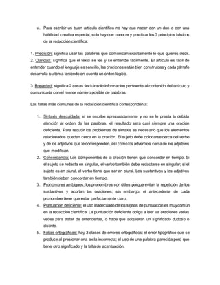 e. Para escribir un buen artículo científico no hay que nacer con un don o con una
habilidad creativa especial, solo hay que conocer y practicar los 3 principios básicos
de la redacción científica:
1. Precisión: significa usar las palabras que comunican exactamente lo que quieres decir.
2. Claridad: significa que el texto se lee y se entiende fácilmente. El artículo es fácil de
entender cuando el lenguaje es sencillo, las oraciones están bien construidas y cada párrafo
desarrolla su tema teniendo en cuenta un orden lógico.
3. Brevedad: significa 2 cosas: incluir solo información pertinente al contenido del artículo y
comunicarla con el menor número posible de palabras.
Las fallas más comunes de la redacción científica corresponden a:
1. Sintaxis descuidada: si se escribe apresuradamente y no se le presta la debida
atención al orden de las palabras, el resultado será casi siempre una oración
deficiente. Para reducir los problemas de sintaxis es necesario que los elementos
relacionados queden cerca en la oración. El sujeto debe colocarse cerca del verbo
y de los adjetivos que le corresponden, así comolos adverbios cercade los adjetivos
que modifican.
2. Concordancia: Los componentes de la oración tienen que concordar en tiempo. Si
el sujeto se redacta en singular, el verbo también debe redactarse en singular; si el
sujeto es en plural, el verbo tiene que ser en plural. Los sustantivos y los adjetivos
también deben concordar en tiempo.
3. Pronombres ambiguos: los pronombres son útiles porque evitan la repetición de los
sustantivos y acortan las oraciones; sin embargo, el antecedente de cada
pronombre tiene que estar perfectamente claro.
4. Puntuación deficiente: el uso inadecuado de los signos de puntuación es muycomún
en la redacción científica. La puntuación deficiente obliga a leer las oraciones varias
veces para tratar de entenderlas, o hace que adquieran un significado dudoso o
distinto.
5. Faltas ortográficas: hay 3 clases de errores ortográficos: el error tipográfico que se
produce al presionar una tecla incorrecta; el uso de una palabra parecida pero que
tiene otro significado y la falta de acentuación.
 