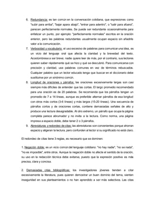 6. Redundancia: es tan común en la conversación cotidiana, que expresiones como
"subir para arriba", "bajar apara abajo", "entrar para adentro", o "salir para afuera",
parecen perfectamente normales. Se puede ser redundante ocasionalmente para
enfatizar un punto, por ejemplo: "perfectamente normales" escritos en la oración
anterior, pero las palabras redundantes usualmente ocupan espacio sin añadirle
valor a la comunicación.
7. Verbosidad y vocabulario: el uso excesivo de palabras para comunicar una idea, es
un vicio del lenguaje oral que afecta la claridad y la brevedad del texto.
Acostúmbrese a ser breve; nadie quiere leer de más, por el contrario, sus lectores
quieren saber rápidamente qué se hizo y qué se descubrió. Para comunicarse con
precisión y claridad, use palabras comunes en vez de términos rebuscados.
Cualquier palabra que un lector educado tenga que buscar en el diccionario debe
sustituirse por un sinónimo común.
8. Longitud de oraciones y párrafos: las oraciones excesivamente largas son casi
siempre más difíciles de entender que las cortas. El largo promedio recomendado
para una oración es de 20 palabras. Se recomienda que los párrafos tengan un
promedio de 7 a 14 líneas, aunque es preferible alternar párrafos de esa longitud
con otros más cortos (3-6 líneas) y más largos (15-20 líneas). Una secuencia de
párrafos cortos y de oraciones cortas, contiene demasiadas señales de alto y
produce una lectura desagradable. Al otro extremo, un párrafo que ocupa la página
completa parece abrumador y no invita a la lectura. Como norma, una página
impresa a espacio doble, debe tener 2 o 3 párrafos.
9. Abreviaturas y redondeo de citas: las abreviaturas son convenientes porque ahorran
espacio y aligeran la lectura, pero confunden al lector si su significado no está claro.
El redondeo de citas tiene 3 reglas, es necesario que se dominen:
1. Negación doble: es un vicio común del lenguaje cotidiano: "no hay nadie", "no se nada",
"no es imposible", entre otros. Aunque la negación doble no afecte el sentido de la oración,
su uso en la redacción técnica debe evitarse, puesto que la expresión positiva es más
precisa, clara y concisa.
2. Demasiadas citas bibliográficas: los investigadores jóvenes tienden a citar
excesivamente la literatura, pues quieren demostrar un buen dominio del tema, sienten
inseguridad en sus planteamientos o no han aprendido a ser más selectivos. Las citas
 